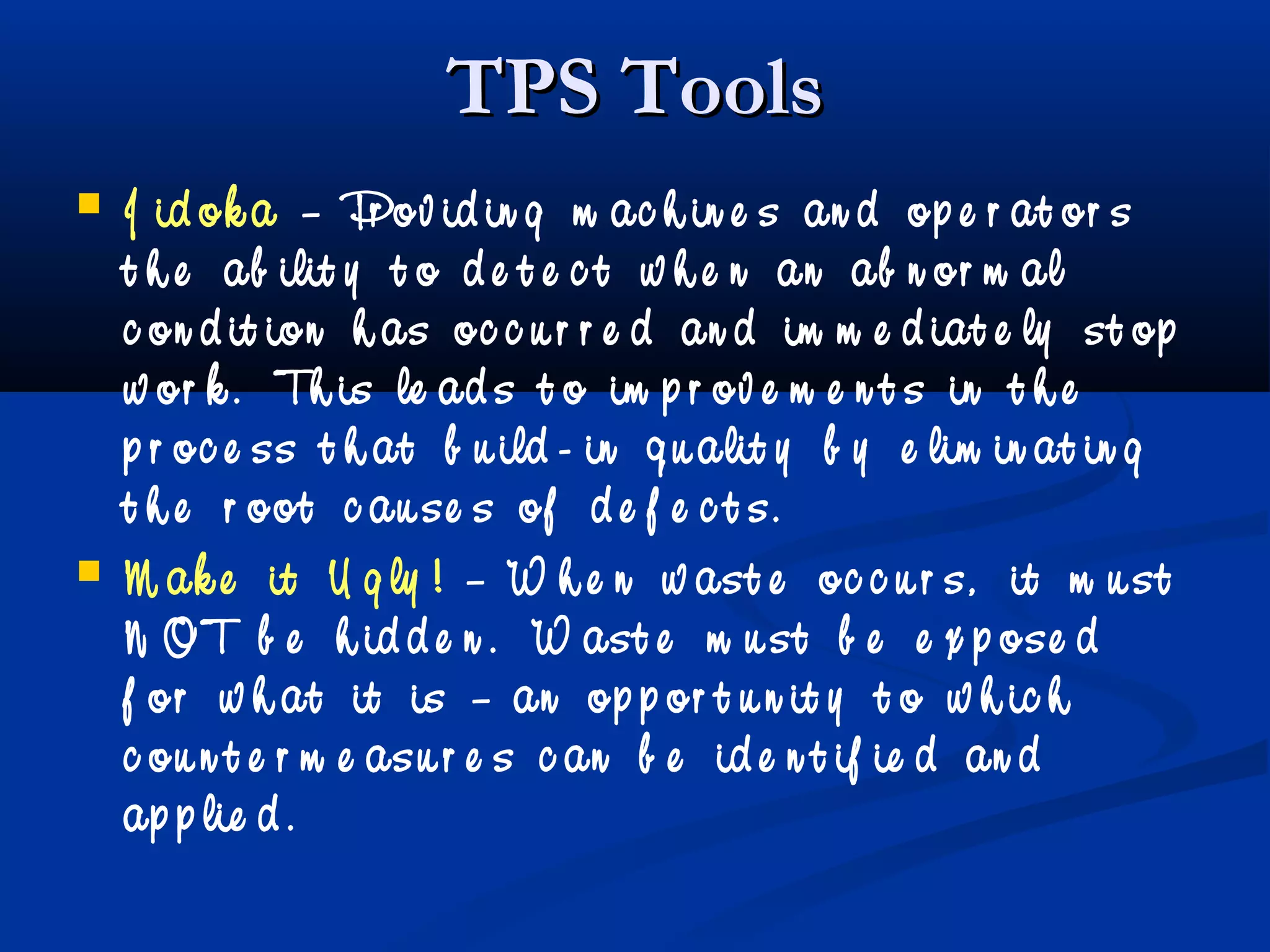 TPS ToolsTPS Tools
 J id ok a – Pr ov id in g m ac h in e s an d op e r at or s
t h e ab ilit y t o d e t e c t w h e n an ab n or m al
c on d it ion h as oc c u r r e d an d im m e d iat e ly st op
w or k . Th is le ad s t o im p r ov e m e n t s in t h e
p r oc e ss t h at b u ild - in q u alit y b y e lim in at in g
t h e r oot c au se s of d e f e c t s.
 M ak e it U g ly ! – W h e n w ast e oc c u r s, it m u st
N OT b e h id d e n . W ast e m u st b e e x p ose d
f or w h at it is – an op p or t u n it y t o w h ic h
c ou n t e r m e asu r e s c an b e id e n t if ie d an d
ap p lie d .
 