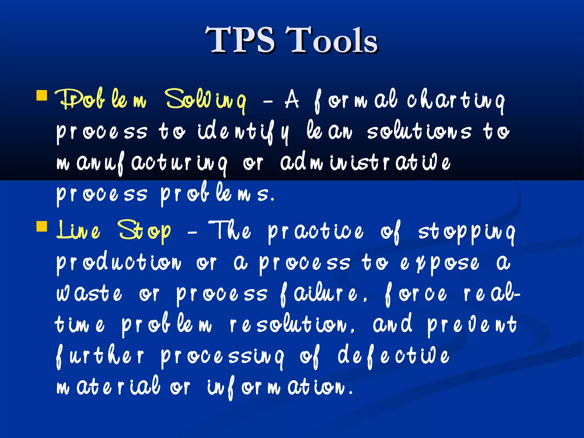 TPS ToolsTPS Tools
 Pr ob le m Solv in g – A f or m al c h ar t in g
p r oc e ss t o id e n t if y le an solu t ion s t o
m an u f ac t u r in g or ad m in ist r at iv e
p r oc e ss p r ob le m s.
 Lin e St op – Th e p r ac t ic e of st op p in g
p r od u c t ion or a p r oc e ss t o e x p ose a
w ast e or p r oc e ss f ailu r e , f or c e r e al-
t im e p r ob le m r e solu t ion , an d p r e v e n t
f u r t h e r p r oc e ssin g of d e f e c t iv e
m at e r ial or in f or m at ion .
 
