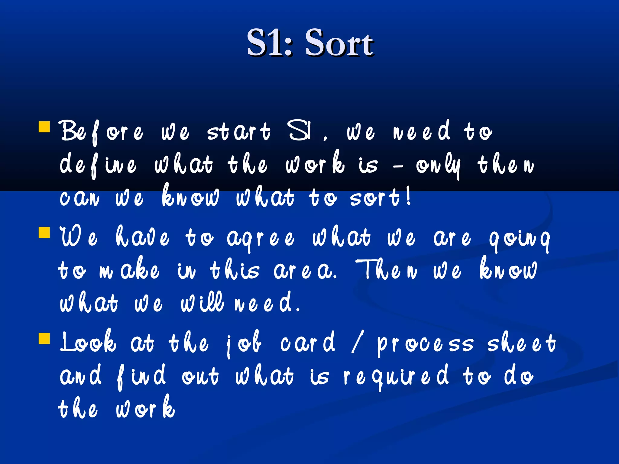 S1: SortS1: Sort
 Be f or e w e st ar t S1 , w e n e e d t o
d e f in e w h at t h e w or k is – on ly t h e n
c an w e k n ow w h at t o sor t !
 W e h av e t o ag r e e w h at w e ar e g oin g
t o m ak e in t h is ar e a. Th e n w e k n ow
w h at w e w ill n e e d .
 Look at t h e j ob c ar d / p r oc e ss sh e e t
an d f in d ou t w h at is r e q u ir e d t o d o
t h e w or k
 