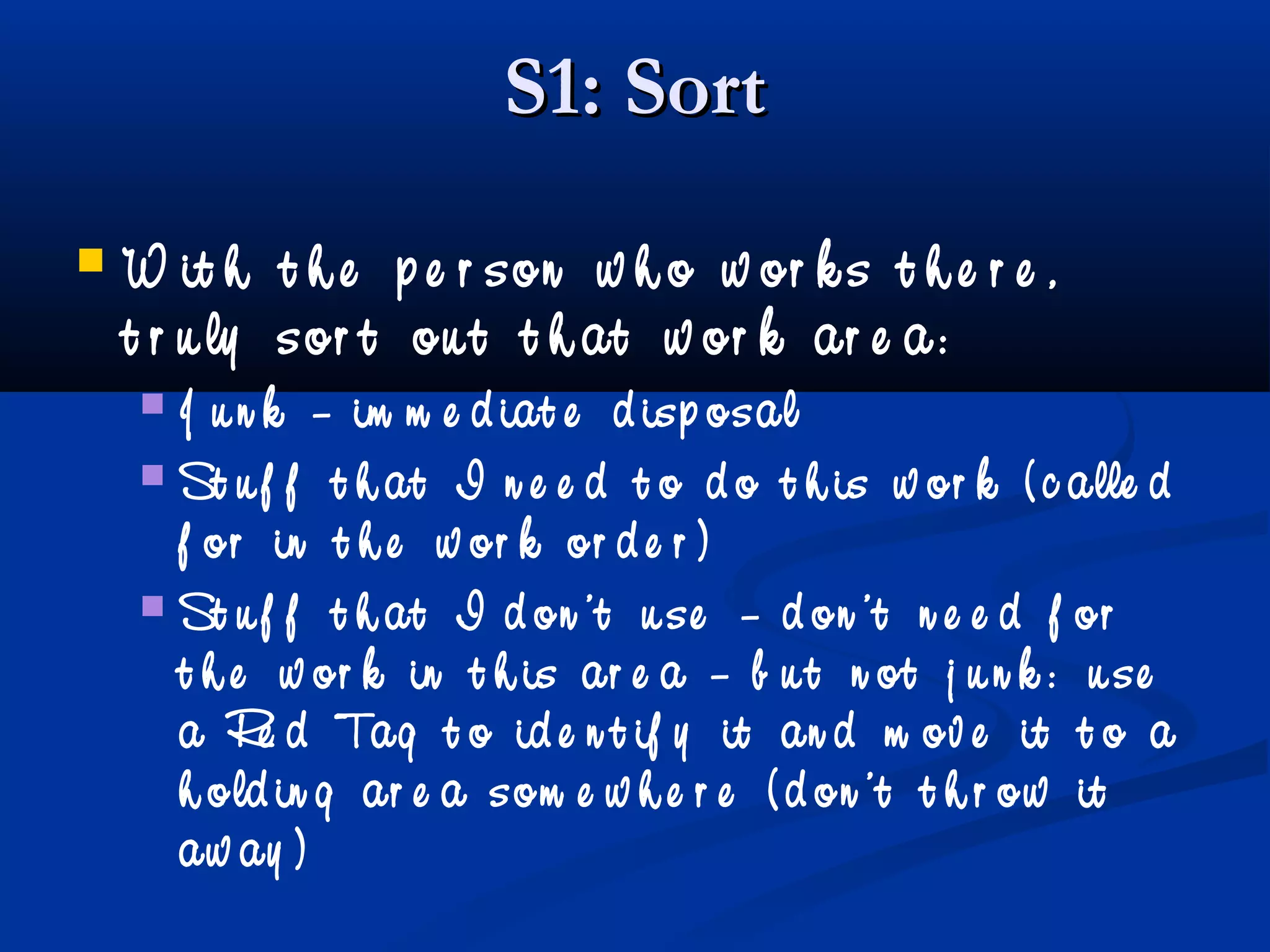 S1: SortS1: Sort
 W it h t h e p e r son w h o w or k s t h e r e ,
t r u ly sor t ou t t h at w or k ar e a:
 J u n k – im m e d iat e d isp osal
 St u f f t h at I n e e d t o d o t h is w or k ( c alle d
f or in t h e w or k or d e r )
 St u f f t h at I d on ’t u se – d on ’t n e e d f or
t h e w or k in t h is ar e a – b u t n ot j u n k : u se
a Re d Tag t o id e n t if y it an d m ov e it t o a
h old in g ar e a som e w h e r e ( d on ’t t h r ow it
aw ay )
 