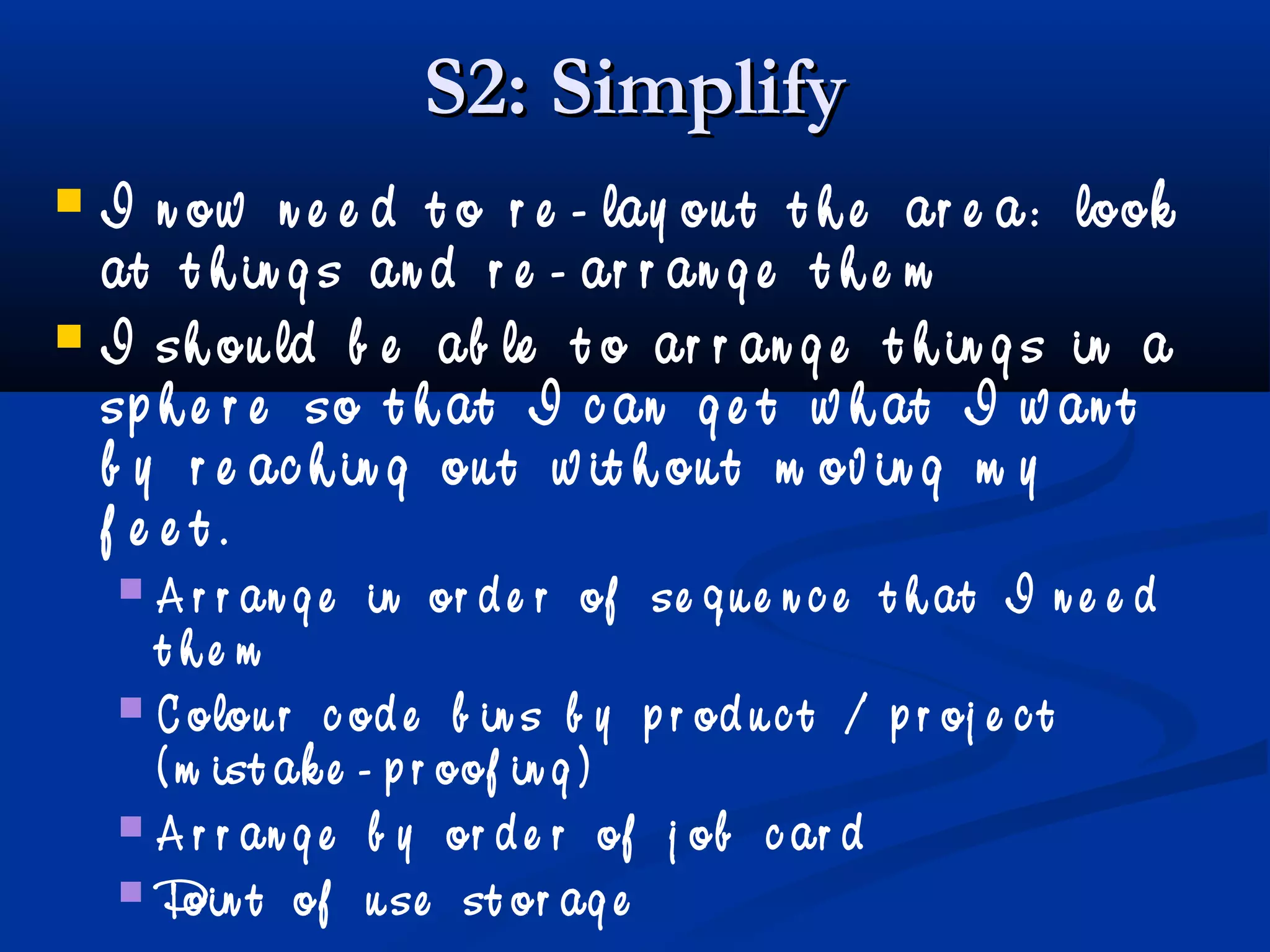 S2: SimplifyS2: Simplify
 I n ow n e e d t o r e - lay ou t t h e ar e a: look
at t h in g s an d r e - ar r an g e t h e m
 I sh ou ld b e ab le t o ar r an g e t h in g s in a
sp h e r e so t h at I c an g e t w h at I w an t
b y r e ac h in g ou t w it h ou t m ov in g m y
f e e t .
 A r r an g e in or d e r of se q u e n c e t h at I n e e d
t h e m
 C olou r c od e b in s b y p r od u c t / p r oj e c t
( m ist ak e - p r oof in g )
 A r r an g e b y or d e r of j ob c ar d
 Poin t of u se st or ag e
 
