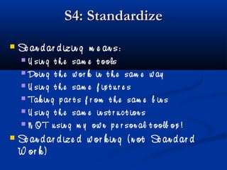 S4: StandardizeS4: Standardize
 St an d ar d izin g m e an s:
 U sin g t h e sam e t ools
 Doin g t h e w or k in t h e sam e w ay
 U sin g t h e sam e f ix t u r e s
 Tak in g p ar t s f r om t h e sam e b in s
 U sin g t h e sam e in st r u c t ion s
 N OT u sin g m y ow n p e r son al t oolb ox !
 St an d ar d ize d w or k in g ( n ot St an d ar d
W or k )
 