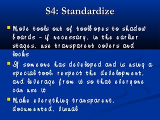 S4: StandardizeS4: Standardize
 M ov e t ools ou t of t oolb ox e s t o sh ad ow
b oar d s – if n e c e ssar y , in t h e e ar lie r
st ag e s, u se t r an sp ar e n t c ov e r s an d
loc k s
 If som e on e h as d e v e lop e d an d is u sin g a
sp e c ial t ool: r e sp e c t t h e d e v e lop m e n t ,
an d le v e r ag e f r om it so t h at e v e r y on e
c an u se it
 M ak e e v e r y t h in g t r an sp ar e n t ,
d oc u m e n t e d , v isu al
 