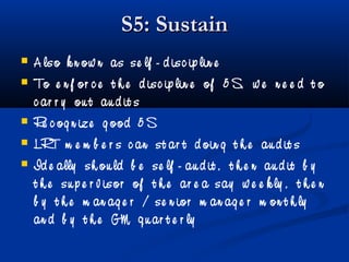 S5: SustainS5: Sustain
 A lso k n ow n as se lf - d isc ip lin e
 To e n f or c e t h e d isc ip lin e of 5 S, w e n e e d t o
c ar r y ou t au d it s
 Re c og n ize g ood 5 S
 LRT m e m b e r s c an st ar t d oin g t h e au d it s
 Id e ally sh ou ld b e se lf - au d it , t h e n au d it b y
t h e su p e r v isor of t h e ar e a say w e e k ly , t h e n
b y t h e m an ag e r / se n ior m an ag e r m on t h ly
an d b y t h e GM q u ar t e r ly
 