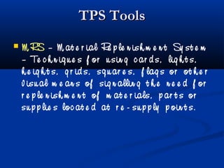 TPS ToolsTPS Tools
 M RS – M at e r ial Re p le n ish m e n t Sy st e m
– Te c h n iq u e s f or u sin g c ar d s, lig h t s,
h e ig h t s, g r id s, sq u ar e s, f lag s or ot h e r
v isu al m e an s of sig n allin g t h e n e e d f or
r e p le n ish m e n t of m at e r ials, p ar t s or
su p p lie s loc at e d at r e - su p p ly p oin t s.
 