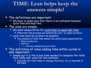TIME: Lean helps keep theTIME: Lean helps keep the
answers simple!answers simple!
 The definitions are important:
 We have to make sure that there is no confusion between
cycle time and lead time
 The aims are simple:
 We must always strive for cycle time to equal takt time
 Otherwise the process will wastefully over- or under-produce
 Lead time must be as short as possible
 The analysis of lead time shows the awful waste generated by:
 Batch production
 Buffers
 ---- And any unbalanced cycle times
 The definition of value adding time within cycles is
also important:
 Simply put it is the actual time needed to complete the tasks
that really add value for the customer
 Typically the time taken to change the form, fit or function of
the input
 