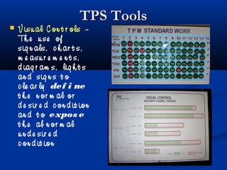 TPS ToolsTPS Tools
 V isu al C on t r ols –
Th e u se of
sig n als, c h ar t s,
m e asu r e m e n t s,
d iag r am s, lig h t s
an d sig n s t o
c le ar ly def i ne
t h e n or m al or
d e sir e d c on d it ion
an d t o expos e
t h e ab n or m al
u n d e sir e d
c on d it ion
 