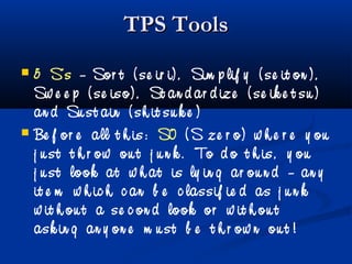 TPS ToolsTPS Tools
 5 S’s – Sor t ( se ir i) , Sim p lif y ( se it on ) ,
Sw e e p ( se iso) , St an d ar d ize ( se ik e t su )
an d Su st ain ( sh it su k e )
 Be f or e all t h is: S0 ( S ze r o) w h e r e y ou
j u st t h r ow ou t j u n k . To d o t h is, y ou
j u st look at w h at is ly in g ar ou n d – an y
it e m w h ic h c an b e c lassif ie d as j u n k
w it h ou t a se c on d look or w it h ou t
ask in g an y on e m u st b e t h r ow n ou t !
 