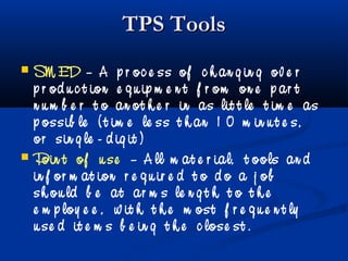 TPS ToolsTPS Tools
 SM ED – A p r oc e ss of c h an g in g ov e r
p r od u c t ion e q u ip m e n t f r om on e p ar t
n u m b e r t o an ot h e r in as lit t le t im e as
p ossib le ( t im e le ss t h an 1 0 m in u t e s,
or sin g le - d ig it )
 Poin t of u se – A ll m at e r ial, t ools an d
in f or m at ion r e q u ir e d t o d o a j ob
sh ou ld b e at ar m s le n g t h t o t h e
e m p loy e e , w it h t h e m ost f r e q u e n t ly
u se d it e m s b e in g t h e c lose st .
 