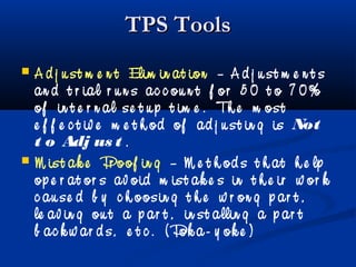 TPS ToolsTPS Tools
 A d j u st m e n t Elim in at ion – A d j u st m e n t s
an d t r ial r u n s ac c ou n t f or 5 0 t o 7 0%
of in t e r n al se t u p t im e . Th e m ost
e f f e c t iv e m e t h od of ad j u st in g is Not
t o Adj us t .
 M ist ak e Pr oof in g – M e t h od s t h at h e lp
op e r at or s av oid m ist ak e s in t h e ir w or k
c au se d b y c h oosin g t h e w r on g p ar t ,
le av in g ou t a p ar t , in st allin g a p ar t
b ac k w ar d s, e t c . ( Pok a- y ok e )
 