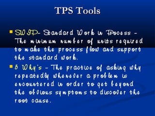 TPS ToolsTPS Tools
 SW IP– St an d ar d W or k in Pr oc e ss –
Th e m in im u m n u m b e r of u n it s r e q u ir e d
t o m ak e t h e p r oc e ss f low an d su p p or t
t h e st an d ar d w or k .
 5 W h y ’s – Th e p r ac t ic e of ask in g w h y
r e p e at e d ly w h e n e v e r a p r ob le m is
e n c ou n t e r e d in or d e r t o g e t b e y on d
t h e ob v iou s sy m p t om s t o d isc ov e r t h e
r oot c au se .
 