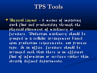TPS ToolsTPS Tools
 Ph y sic al Lay ou t – A m e an s of im p ac t in g
w or k f low an d p r od u c t iv it y t h r ou g h t h e
p h y sic al p lac e m e n t of m ac h in e r y or
f u r n it u r e . Pr od u c t ion m ac h in e r y sh ou ld b e
g r ou p e d in a c e llu lar ar r an g e m e n t b ase d
u p on p r od u c t ion r e q u ir e m e n t s, n ot p r oc e ss
t y p e . In an of f ic e , f u r n it u r e sh ou ld b e
ar r an g e d su c h t h at t h e r e is an e f f ic ie n t
f low of in f or m at ion or se r v ic e s r at h e r t h an
st r ic t ly d e f in e d d e p ar t m e n t s.
 