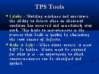 TPS ToolsTPS Tools
 J id ok a – Pr ov id in g m ac h in e s an d op e r at or s
t h e ab ilit y t o d e t e c t w h e n an ab n or m al
c on d it ion h as oc c u r r e d an d im m e d iat e ly st op
w or k . Th is le ad s t o im p r ov e m e n t s in t h e
p r oc e ss t h at b u ild - in q u alit y b y e lim in at in g
t h e r oot c au se s of d e f e c t s.
 M ak e it U g ly ! – W h e n w ast e oc c u r s, it m u st
N OT b e h id d e n . W ast e m u st b e e x p ose d
f or w h at it is – an op p or t u n it y t o w h ic h
c ou n t e r m e asu r e s c an b e id e n t if ie d an d
ap p lie d .
 