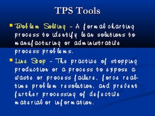 TPS ToolsTPS Tools
 Pr ob le m Solv in g – A f or m al c h ar t in g
p r oc e ss t o id e n t if y le an solu t ion s t o
m an u f ac t u r in g or ad m in ist r at iv e
p r oc e ss p r ob le m s.
 Lin e St op – Th e p r ac t ic e of st op p in g
p r od u c t ion or a p r oc e ss t o e x p ose a
w ast e or p r oc e ss f ailu r e , f or c e r e al-
t im e p r ob le m r e solu t ion , an d p r e v e n t
f u r t h e r p r oc e ssin g of d e f e c t iv e
m at e r ial or in f or m at ion .
 