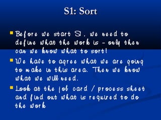 S1: SortS1: Sort
 Be f or e w e st ar t S1 , w e n e e d t o
d e f in e w h at t h e w or k is – on ly t h e n
c an w e k n ow w h at t o sor t !
 W e h av e t o ag r e e w h at w e ar e g oin g
t o m ak e in t h is ar e a. Th e n w e k n ow
w h at w e w ill n e e d .
 Look at t h e j ob c ar d / p r oc e ss sh e e t
an d f in d ou t w h at is r e q u ir e d t o d o
t h e w or k
 