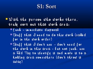 S1: SortS1: Sort
 W it h t h e p e r son w h o w or k s t h e r e ,
t r u ly sor t ou t t h at w or k ar e a:
 J u n k – im m e d iat e d isp osal
 St u f f t h at I n e e d t o d o t h is w or k ( c alle d
f or in t h e w or k or d e r )
 St u f f t h at I d on ’t u se – d on ’t n e e d f or
t h e w or k in t h is ar e a – b u t n ot j u n k : u se
a Re d Tag t o id e n t if y it an d m ov e it t o a
h old in g ar e a som e w h e r e ( d on ’t t h r ow it
aw ay )
 