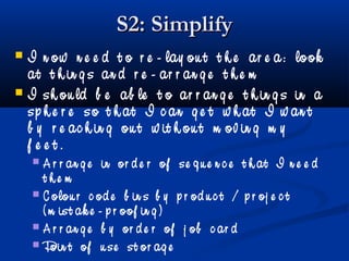 S2: SimplifyS2: Simplify
 I n ow n e e d t o r e - lay ou t t h e ar e a: look
at t h in g s an d r e - ar r an g e t h e m
 I sh ou ld b e ab le t o ar r an g e t h in g s in a
sp h e r e so t h at I c an g e t w h at I w an t
b y r e ac h in g ou t w it h ou t m ov in g m y
f e e t .
 A r r an g e in or d e r of se q u e n c e t h at I n e e d
t h e m
 C olou r c od e b in s b y p r od u c t / p r oj e c t
( m ist ak e - p r oof in g )
 A r r an g e b y or d e r of j ob c ar d
 Poin t of u se st or ag e
 