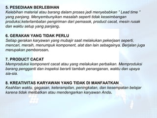 5. PESEDIAAN BERLEBIHAN
Kelebihan material atau barang dalam proses jadi menyebabkan ” Lead time ”
yang panjang. Menyembunyikan masalah seperti tidak keseimbangan
produksi,keterlambatan pengiriman dari pemasok, product cacat, mesin rusak
dan waktu setup yang panjang.

6. GERAKAN YANG TIDAK PERLU
Setiap gerakan karyawan yang mubajir saat melakukan pekerjaan seperti,
mencari, meraih, menumpuk komponent, alat dan lain sebagainya. Berjalan juga
merupakan pemborosan.

7. PRODUCT CACAT
Memproduksi komponent cacat atau yang melakukan perbaikan. Memproduksi
barang pengganti dan inspeksi berarti tambah penanganan, waktu dan upaya
sia-sia.

8. KREATIVITAS KARYAWAN YANG TIDAK DI MANFAATKAN
Keahlian waktu, gagasan, keterampilan, peningkatan, dan kesempatan belajar
karena tidak melibatkan atau mendengarkan karyawan Anda.
 