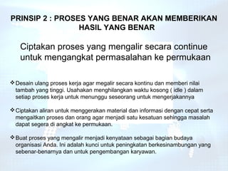 PRINSIP 2 : PROSES YANG BENAR AKAN MEMBERIKAN
                 HASIL YANG BENAR

   Ciptakan proses yang mengalir secara continue
   untuk mengangkat permasalahan ke permukaan

 Desain ulang proses kerja agar megalir secara kontinu dan memberi nilai
  tambah yang tinggi. Usahakan menghilangkan waktu kosong ( idle ) dalam
  setiap proses kerja untuk menunggu seseorang untuk mengerjakannya

 Ciptakan aliran untuk menggerakan material dan informasi dengan cepat serta
  mengaitkan proses dan orang agar menjadi satu kesatuan sehingga masalah
  dapat segera di angkat ke permukaan.

 Buat proses yang mengalir menjadi kenyataan sebagai bagian budaya
  organisasi Anda. Ini adalah kunci untuk peningkatan berkesinambungan yang
  sebenar-benarnya dan untuk pengembangan karyawan.
 