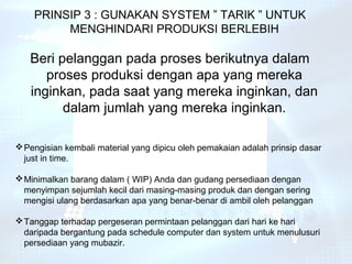 PRINSIP 3 : GUNAKAN SYSTEM ” TARIK ” UNTUK
         MENGHINDARI PRODUKSI BERLEBIH

   Beri pelanggan pada proses berikutnya dalam
      proses produksi dengan apa yang mereka
   inginkan, pada saat yang mereka inginkan, dan
         dalam jumlah yang mereka inginkan.

 Pengisian kembali material yang dipicu oleh pemakaian adalah prinsip dasar
  just in time.

 Minimalkan barang dalam ( WIP) Anda dan gudang persediaan dengan
  menyimpan sejumlah kecil dari masing-masing produk dan dengan sering
  mengisi ulang berdasarkan apa yang benar-benar di ambil oleh pelanggan

 Tanggap terhadap pergeseran permintaan pelanggan dari hari ke hari
  daripada bergantung pada schedule computer dan system untuk menulusuri
  persediaan yang mubazir.
 
