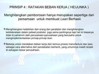 PRINSIP 4 : RATAKAN BEBAN KERJA ( HEIJUNKA )

Menghilangkan pemborosan hanya merupakan sepertiga dari
        persamaan untuk membuat Lean Berhasil.

 Menghilangkan kelebihan dari orang dan peralatan dan menghilangkan
  ketidakrataan dalam jadwal produksi juga sama pentingnya tapi hal ini biasanya
  tidak di pahammi oleh perusahaan-perusahaan yang berusaha untuk
  mengimplementasikan prinsip-prinsip lean.

 Bekerja untuk meratakan beban kerja dari semua proses manufacture dan jasa
  sebagai cara alternative dari pendekatan berhenti, yang umumnya masih terjadi
  di sebagian besar perusahaan.
 