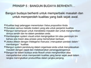 PRINSIP 5 : BANGUN BUDAYA BERHENTI…

 Bangun budaya berhenti untuk memperbaiki masalah dan
     untuk memperoleh kualitas yang baik sejak awal.

 Kualitas bagi pelanggan menentukan Value proposition Anda
 Gunakan semua metode modern yang ada untuk penjamin kualitas
 Bangun kemampuan untuk mendeteksi masalah dan untuk menghentikan
  dirinya sendiri dan ke dalam peralatan anda.
 Kembangkan system visual untuk mengingatkan tim atau pemimpin tim
  bahwa ada mesin atau proses yang memerlukan bantuan.
 Jidoka (Mesin dengan intelegensi manusia ) merupakan pondasi dalam “
  membangun “ kualitas
 Bangun system pendukung dalam organisasi anda untuk menyelesaikan
  masalah dengan cepat dan melaksanakan penanggulangannya.
 Bangun ke dalam budaya anda filosofi untuk menghentikan atau
  memperlambat untuk memperoleh kualitas yang benar sejak awal dalam
  rangka meningkatkan productifitas dalam jangka panjang.
 