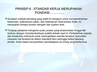 PRINSIP 6 : STANDAR KERJA MERUPAKAN
                      PONDASI…………..
 Gunakan metode berulang yang stabil di manapun untuk mempertahankan
  kesamaan, keteraturan waktu, dan keteraturan hasil proses Anda. Ini
  merupakan fondasi proses mengalir dan system tarik.

 Tangkap pelajaran mengenai suatu proses yang terakumulasi hingga titik
  tertentu dengan menstandardisasi praktik terbaik saat ini. Perbolehkan expresi
  dan kreativitas individual untuk meningkatkan standar tersebut, kemudian
  masukan hal tersebut ke dalam standard baru sehingga ketika seorang
  pindah, Anda dapat menyerahkan pembelajaran ke orang yang berikutnya.
 