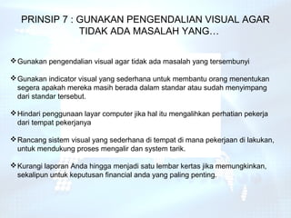 PRINSIP 7 : GUNAKAN PENGENDALIAN VISUAL AGAR
               TIDAK ADA MASALAH YANG…

 Gunakan pengendalian visual agar tidak ada masalah yang tersembunyi

 Gunakan indicator visual yang sederhana untuk membantu orang menentukan
  segera apakah mereka masih berada dalam standar atau sudah menyimpang
  dari standar tersebut.

 Hindari penggunaan layar computer jika hal itu mengalihkan perhatian pekerja
  dari tempat pekerjanya

 Rancang sistem visual yang sederhana di tempat di mana pekerjaan di lakukan,
  untuk mendukung proses mengalir dan system tarik.

 Kurangi laporan Anda hingga menjadi satu lembar kertas jika memungkinkan,
  sekalipun untuk keputusan financial anda yang paling penting.
 