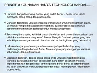 PRINSIP 8 : GUNAKAN HANYA TECHNOLOGI HANDAL……

 Gunakan hanya technologi handal yang sudah benar – benar teruji untuk
  membantu orang-orang dan proses anda.

 Gunakan technologi untuk membantu orang bukan untuk menggantikan orang.
  Sering kali yang terbaik adalah memperbaiki suatu proses secara manual
  sebelum menambahkan tecnologi untuk mendukung proses.

 Technologi baru sering kali tidak dapat diandalkan sulit untuk di standarisasi dan
  oldeh karena itu membahayakan ” Proses Mengalir ” sebuah proses yang telah
  terbukti pada umunya harus di utamakan dari technologi baru yang belum di uji.

 Lakukan tes yang sebenarnya sebelum mengadopsi technologi yang
  bertentangan dengan budaya Anda. Atau mungkin yang menggangu stabilitas,
  kehandalan, dan prediktabilitas.

 Meskipun demikian, dorong orang-orang anda untuk mempertimbangkan
  teknologi baru ketika mencari pendekatan baru dalam pekerjaan mereka.
  Implementasikan dengan cepat teknologi yang benar-benar di pertimbangkan
  jika telah di buktikan melalui percobaan dan dapat meningkatkan Aliran dalam
  proses Anda.
 