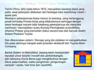 Taiichi Ohno, lahir pada tahun 1912, merupakan seorang biasa yang
pada awal pekerjaan dilakukan dari berbagai toko machining/ mesin /
spare part.
Meskipun pekerjaannya biasa namun ia seorang yang bertanggung
jawab terhadap Proses kerja yang dilakukannya sehingga dengan
dasar berbagai macam latar belakang pekerjaannya dia mencoba
membuat / menciptakan suatu Konsep Peningkatan produktifitas,
efisiensi Proses yang kemudian diakui secara luas dan banyak disalin
Sistem Produksi Toyota.

Dan dikarenakan sistem / Konsep yang dia ciptakan ini mengakibatkan
Dia pada akhirnya menjadi wakil presiden eksekutif dari Toyota Motor
Company.

Berkat Sistem ini Manufaktur Jepang telah memperoleh
reputasi untuk berpikir inovatif dan perkembangan,
dan sekarang Dunia Barat juga mengkikutinya dengan
fokus pada kualitas, waktu pengiriman, pengurangan
sampah / waste / lost time dan cacat/NG.
 