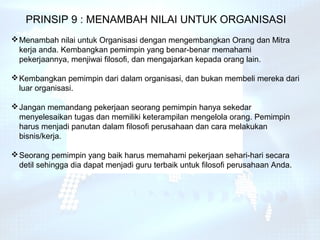 PRINSIP 9 : MENAMBAH NILAI UNTUK ORGANISASI
 Menambah nilai untuk Organisasi dengan mengembangkan Orang dan Mitra
  kerja anda. Kembangkan pemimpin yang benar-benar memahami
  pekerjaannya, menjiwai filosofi, dan mengajarkan kepada orang lain.

 Kembangkan pemimpin dari dalam organisasi, dan bukan membeli mereka dari
  luar organisasi.

 Jangan memandang pekerjaan seorang pemimpin hanya sekedar
  menyelesaikan tugas dan memiliki keterampilan mengelola orang. Pemimpin
  harus menjadi panutan dalam filosofi perusahaan dan cara melakukan
  bisnis/kerja.

 Seorang pemimpin yang baik harus memahami pekerjaan sehari-hari secara
  detil sehingga dia dapat menjadi guru terbaik untuk filosofi perusahaan Anda.
 