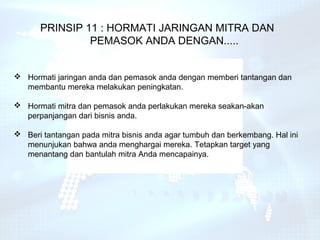 PRINSIP 11 : HORMATI JARINGAN MITRA DAN
               PEMASOK ANDA DENGAN.....


 Hormati jaringan anda dan pemasok anda dengan memberi tantangan dan
  membantu mereka melakukan peningkatan.

 Hormati mitra dan pemasok anda perlakukan mereka seakan-akan
  perpanjangan dari bisnis anda.

 Beri tantangan pada mitra bisnis anda agar tumbuh dan berkembang. Hal ini
  menunjukan bahwa anda menghargai mereka. Tetapkan target yang
  menantang dan bantulah mitra Anda mencapainya.
 