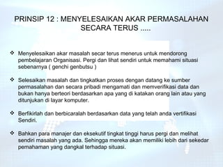 PRINSIP 12 : MENYELESAIKAN AKAR PERMASALAHAN
                  SECARA TERUS .....


 Menyelesaikan akar masalah secar terus menerus untuk mendorong
  pembelajaran Organisasi. Pergi dan lihat sendiri untuk memahami situasi
  sebenarnya ( genchi genbutsu )

 Selesaikan masalah dan tingkatkan proses dengan datang ke sumber
  permasalahan dan secara pribadi mengamati dan memverifikasi data dan
  bukan hanya berteori berdasarkan apa yang di katakan orang lain atau yang
  ditunjukan di layar komputer.

 Berfikirlah dan berbicaralah berdasarkan data yang telah anda vertifikasi
  Sendiri.

 Bahkan para manajer dan eksekutif tingkat tinggi harus pergi dan melihat
  sendiri masalah yang ada. Sehingga mereka akan memiliki lebih dari sekedar
  pemahaman yang dangkal terhadap situasi.
 