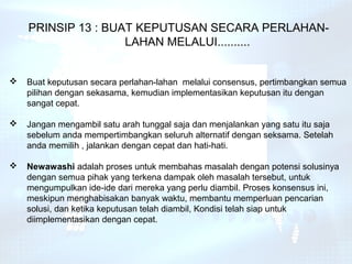 PRINSIP 13 : BUAT KEPUTUSAN SECARA PERLAHAN-
                    LAHAN MELALUI..........


   Buat keputusan secara perlahan-lahan melalui consensus, pertimbangkan semua
    pilihan dengan sekasama, kemudian implementasikan keputusan itu dengan
    sangat cepat.

   Jangan mengambil satu arah tunggal saja dan menjalankan yang satu itu saja
    sebelum anda mempertimbangkan seluruh alternatif dengan seksama. Setelah
    anda memilih , jalankan dengan cepat dan hati-hati.

   Newawashi adalah proses untuk membahas masalah dengan potensi solusinya
    dengan semua pihak yang terkena dampak oleh masalah tersebut, untuk
    mengumpulkan ide-ide dari mereka yang perlu diambil. Proses konsensus ini,
    meskipun menghabisakan banyak waktu, membantu memperluan pencarian
    solusi, dan ketika keputusan telah diambil, Kondisi telah siap untuk
    diimplementasikan dengan cepat.
 
