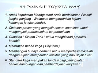 14 PRINSIP TOYOTA WAY
1. Ambil keputusan Management Anda berdasarkan Filosofi
   jangka panjang , Walaupun mengorbankan tujuan
   keuangan jangka pendek.
2. Ciptakan proses yang mengalir secara countinue untuk
   mengangkat permasalahan ke permukaan
3. Gunakan “ Sistem Tarik “ untuk menghindari produksi
   berlebih
4. Meratakan beban kerja ( Heijunka )
5. Membangun budaya berhenti untuk memperbaiki masalah,
   dengan tujuan memperoleh kualitas yang baik sejak awal
6. Standard kerja merupakan fondasi bagi peningkatan
   berkesinambungan dan pemberdayaan karyawan
 