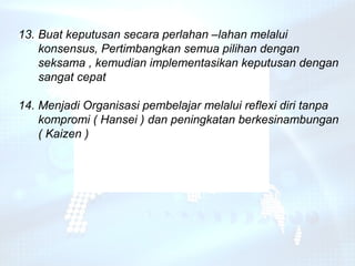 13. Buat keputusan secara perlahan –lahan melalui
    konsensus, Pertimbangkan semua pilihan dengan
    seksama , kemudian implementasikan keputusan dengan
    sangat cepat

14. Menjadi Organisasi pembelajar melalui reflexi diri tanpa
    kompromi ( Hansei ) dan peningkatan berkesinambungan
    ( Kaizen )
 