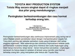 TOYOTA WAY PRODUCTION SYSTEM
    Totota Way secara singkat dapat di ringkas menjadi
             dua pilar yang mendukungnya :

     Peningkatan berkesinambungan dan rasa hormat
                  terhadap orang lain.

                                     ~ Gari Convise ~
                               Managing Officer of Toyota
                          President Toyota Motor Manufacturing
                                      And Kentucky




Peningkatan berkesinambungan atau continuous improvement yang sering kali di
sebut Kaizen adalah pendekatan dasar dengan mempertanyakan segala hal.
Yang lebih penting dari sekedar perbaikan nyata yang di lakukan oleh setiap
anggota organisasi , Nilai sebenarnya dari continous improvement terletak pada
pembentukan suasana belajar yang terus menerus dan suatu lingkungan yang
tidak hanya menerima, tetapi benar - benar menyambut perubahan. Lingkungan
semacam itu hanya dapat di ciptakan di tempat yang memiliki rasa hormat
terhadap orang lain- yang merupakan pilar kedua dari Toyota Way.
 