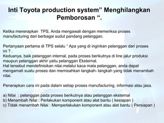 Inti Toyota production system” Menghilangkan
                  Pemborosan “.

Ketika menerapkan TPS, Anda mengawali dengan memeriksa proses
manufacturing dari berbagai sudut pandang pelanggan.

Pertanyaan pertama di TPS selalu “ Apa yang di inginkan pelanggan dari proses
ini ? .
Keduanya, baik pelanggan internal, pada proses berikutnya di line jalur produksi
maupun pelanggan akhir yaitu pelanggan Eksternal.
Hal tersebut mendefinisikan nilai.melalui kaca mata pelanggan, anda dapat
mengamati suatu proses dan memisahkan langkah- langkah yang tidak menambah
nilai.

Penerapkan cara ini pada dalam setiap proses manufacturing, informasi atau jasa.

a) Nilai : pelanggan pada proses berikutnya atau pelanggan eksternal
b) Menambah Nilai : Perlakukan komponent atau alat bantu ( kesiapan )
c) Tidak menambah Nilai : Memperlakukan komponent atau alat bantu ( Persiapan )
 