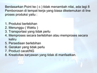 Berdasarkan Point ke ( c ) tidak menambah nilai, ada lagi 8
Pemborosan di tempat kerja yang biasa diketemukan di line
proses produksi yaitu :

1.   Produksi berlebihan
2.   Menunggu ( Waktu )
3.   Transportasi yang tidak perlu
4.   Memproses secara berlebihan atau memproses secara
     keliru
5.   Persediaan berlebihan
6.   Gerakan yang tidak perlu
7.   Product cacat/NG
8.   Kreativitas karyawan yang tidak di manfaatkan.
 