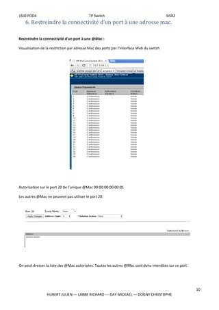 1SIO POD4 TP Switch SISR2
6. Restreindre la connectivité d’un port à une adresse mac.
Restreindre la connectivité d’un port à une @Mac :
Visualisation de la restriction par adresse Mac des ports par l’interface Web du switch
Autorisation sur le port 20 de l’unique @Mac 00:00:00:00:00:01
Les autres @Mac ne peuvent pas utiliser le port 20.
On peut dresser la liste des @Mac autorisées. Toutes les autres @Mac sont donc interdites sur ce port.
10
HUBERT JULIEN --- LABBE RICHARD --- DAY MICKAEL --- DOGNY CHRISTOPHE
 