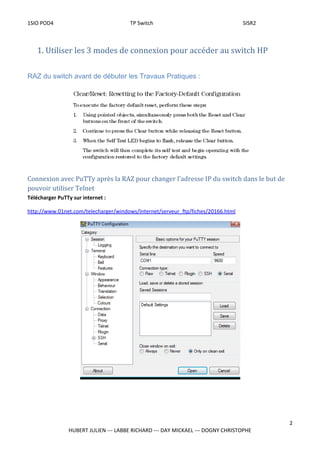 1SIO POD4 TP Switch SISR2
1. Utiliser les 3 modes de connexion pour accéder au switch HP
RAZ du switch avant de débuter les Travaux Pratiques :
Connexion avec PuTTy après la RAZ pour changer l’adresse IP du switch dans le but de
pouvoir utiliser Telnet
Télécharger PuTTy sur internet :
http://www.01net.com/telecharger/windows/Internet/serveur_ftp/fiches/20166.html
2
HUBERT JULIEN --- LABBE RICHARD --- DAY MICKAEL --- DOGNY CHRISTOPHE
 