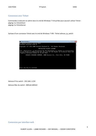 1SIO POD4 TP Switch SISR2
Connexion avec Telnet
Commandes à exécuter en admin dans le cmd de Windows 7 Virtual Box pour pouvoir utiliser Telnet :
pkgmgr /iu:TelnetClient
pkgmgr /iu:TelnetServer
Syntaxe d’une connexion Telnet avec le cmd de Windows 7 VM : Telnet adresse_ip_switch
Adresse IP du switch : 192.168.1.1/24
Adresse Mac du switch : 0001e6-d403c0
Connexion par interface web
4
HUBERT JULIEN --- LABBE RICHARD --- DAY MICKAEL --- DOGNY CHRISTOPHE
 