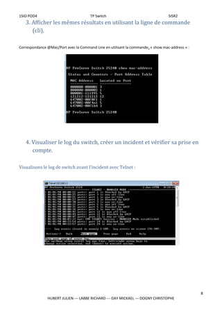 1SIO POD4 TP Switch SISR2
3. Afficher les mêmes résultats en utilisant la ligne de commande
(cli).
Correspondance @Mac/Port avec la Command Line en utilisant la commande: « show mac-address » :
4. Visualiser le log du switch, créer un incident et vérifier sa prise en
compte.
Visualisons le log de switch avant l’incident avec Telnet :
8
HUBERT JULIEN --- LABBE RICHARD --- DAY MICKAEL --- DOGNY CHRISTOPHE
 