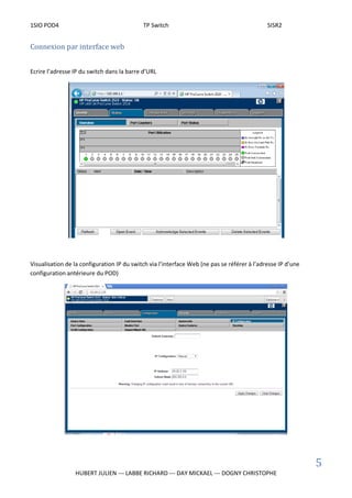 1SIO POD4 TP Switch SISR2
5
HUBERT JULIEN --- LABBE RICHARD --- DAY MICKAEL --- DOGNY CHRISTOPHE
Connexion par interface web
Ecrire l’adresse IP du switch dans la barre d’URL
Visualisation de la configuration IP du switch via l’interface Web (ne pas se référer à l’adresse IP d’une
configuration antérieure du POD)
 