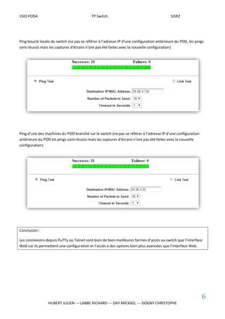 1SIO POD4 TP Switch SISR2
6
HUBERT JULIEN --- LABBE RICHARD --- DAY MICKAEL --- DOGNY CHRISTOPHE
Ping boucle locale du switch (ne pas se référer à l’adresse IP d’une configuration antérieure du POD, les pings
sont réussis mais les captures d’écrans n’ont pas été faites avec la nouvelle configuration)
Ping d’une des machines du POD branché sur le switch (ne pas se référer à l’adresse IP d’une configuration
antérieure du POD les pings sont réussis mais les captures d’écrans n’ont pas été faites avec la nouvelle
configuration)
Conclusion :
Les connexions depuis PuTTy ou Telnet sont bien de bien meilleures formes d’accès au switch que l’interface
Web car ils permettent une configuration et l’accès à des options bien plus avancées que l’interface Web.
 