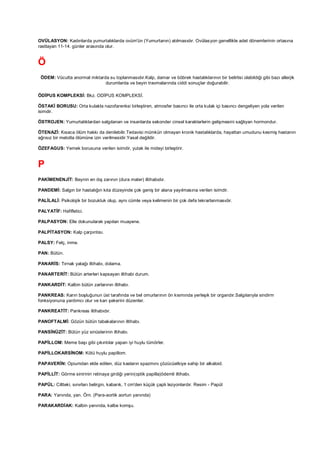 OVÜLASYON: Kadınlarda yumurtalıklarda ovüm'ün (Yumurtanın) atılmasıdır. Ovülasyon genellikle adet dönemlerinin ortasına
rastlayan 11-14. günler arasında olur.


Ö
 ÖDEM: Vücutta anormal miktarda su toplanmasıdır.Kalp, damar ve böbrek hastalıklarının bir belirtisi olabildiği gibi bazı allerjik
                              durumlarda ve beyin travmalarında ciddi sonuçlar doğurabilir.

ÖDİPUS KOMPLEKSİ: Bkz. ODİPUS KOMPLEKSİ.

ÖSTAKİ BORUSU: Orta kulakla nazofarenksi birleştiren, atmosfer basıncı ile orta kulak içi basıncı dengeliyen yola verilen
isimdir.

ÖSTROJEN: Yumurtalıklardan salgılanan ve insanlarda sekonder cinsel karakterlerin gelişmesini sağlıyan hormondur.

ÖTENAZİ: Kısaca ölüm hakkı da denilebilir.Tedavisi mümkün olmayan kronik hastalıklarda, hayattan umudunu kesmiş hastanın
ağrısız bir metotla ölümüne izin verilmesidir.Yasal değildir.

ÖZEFAGUS: Yemek borusuna verilen isimdir, yutak ile mideyi birleştirir.


P
PAKİMENENJİT: Beynin en dış zarının (dura mater) iltihabıdır.

PANDEMİ: Salgın bir hastalığın kıta düzeyinde çok geniş bir alana yayılmasına verilen isimdir.

PALİLALİ: Psikolojik bir bozukluk olup, aynı cümle veya kelimenin bir çok defa tekrarlanmasıdır.

PALYATİF: Hafifletici.

PALPASYON: Elle dokunularak yapılan muayene.

PALPİTASYON: Kalp çarpıntısı.

PALSY: Felç, inme.

PAN: Bütün.

PANARİS: Tırnak yatağı iltihabı, dolama.

PANARTERİT: Bütün arterleri kapsayan iltihabi durum.

PANKARDİT: Kalbin bütün zarlarının iltihabı.

PANKREAS: Karın boşluğunun üst tarafında ve bel omurlarının ön kısmında yerleşik bir organdır.Salgılarıyla sindirm
fonksiyonuna yardımcı olur ve kan şekerini düzenler.

PANKREATİT: Pankreas iltihabıdır.

PANOFTALMİ: Gözün bütün tabakalarının iltihabı.

PANSİNÜZİT: Bütün yüz sinüslerinin iltihabı.

PAPİLLOM: Meme başı gibi çıkıntılar yapan iyi huylu tümörler.

PAPİLLOKARSİNOM: Kötü huylu papillom.

PAPAVERİN: Opiumdan elde edilen, düz kasların spazmını çözücüetkiye sahip bir alkaloid.

PAPİLLİT: Görme sinirinin retinaya girdiği yerin(optik papilla)ödemli iltihabı.

PAPÜL: Ciltteki, sınırları belirgin, kabarık, 1 cm'den küçük çaplı lezyonlardır. Resim - Papül

PARA: Yanında, yan. Örn. (Para-aortik aortun yanında)

PARAKARDİAK: Kalbin yanında, kalbe komşu.
 