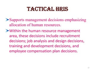 Tactical HRIS
Supports management decisions emphasizing
allocation of human resources.
Within the human resource management
area, these decisions include recruitment
decisions; job analysis and design decisions,
training and development decisions, and
employee compensation plan decisions.


                                                17
 