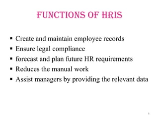 Functions of HRIS

   Create and maintain employee records
   Ensure legal compliance
   forecast and plan future HR requirements
   Reduces the manual work
   Assist managers by providing the relevant data



                                                 8
 