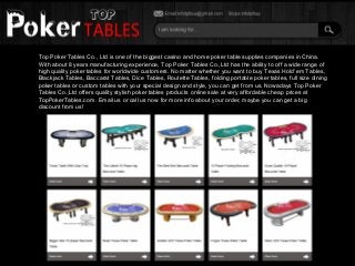 Top Poker Tables Co., Ltd is one of the biggest casino and home poker table supplies companies in China.
With about 8 years manufacturing experience, Top Poker Tables Co.,Ltd has the ability to off a wide range of
high quality poker tables for worldwide customers. No matter whether you want to buy Texas Hold’em Tables,
Blackjack Tables, Baccarat Tables, Dice Tables, Roulette Tables, folding portable poker tables, full size dining
poker tables or custom tables with your special design and style, you can get from us. Nowadays Top Poker
Tables Co.,Ltd offers quality stylish poker tables products online sale at very affordable cheap prices at
TopPokerTables.com. Email us or call us now for more info about your order, maybe you can get a big
discount from us!
 