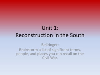 Unit 1: 
Reconstruction in the South 
Bellringer: 
Brainstorm a list of significant terms, 
people, and places you can recall on the 
Civil War. 
 
